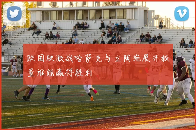 欧国联激战哈萨克与立陶宛展开较量谁能赢得胜利